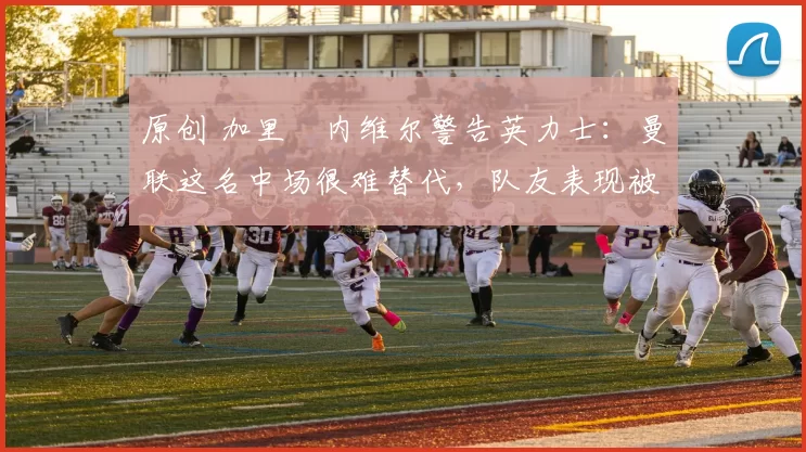 原创 加里・内维尔警告英力士：曼联这名中场很难替代，队友表现被赞 “离谱”