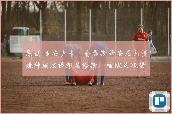 原创 吉安卢卡・普雷斯蒂安尼因涉嫌种族歧视维尼修斯,被欧足联禁赛