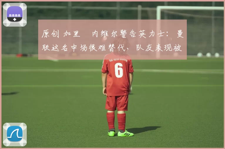 原创 加里・内维尔警告英力士:曼联这名中场很难替代,队友表现被赞 “离谱”