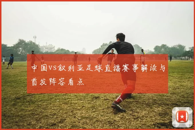 中国vs叙利亚足球直播赛事解读与首发阵容看点