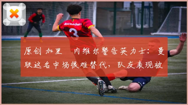 原创 加里・内维尔警告英力士:曼联这名中场很难替代,队友表现被赞 “离谱”