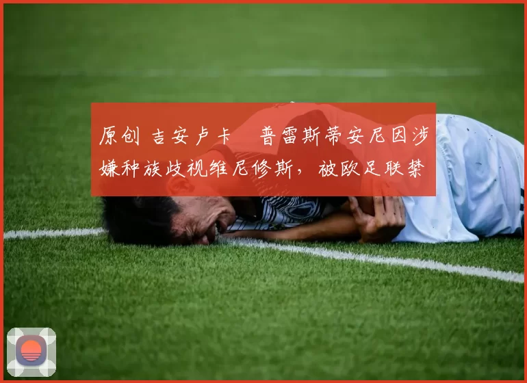 原创 吉安卢卡・普雷斯蒂安尼因涉嫌种族歧视维尼修斯,被欧足联禁赛