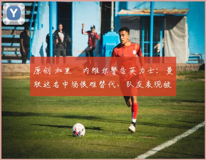 原创 加里・内维尔警告英力士：曼联这名中场很难替代，队友表现被赞 “离谱”