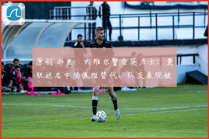 原创 加里・内维尔警告英力士：曼联这名中场很难替代，队友表现被赞 “离谱”