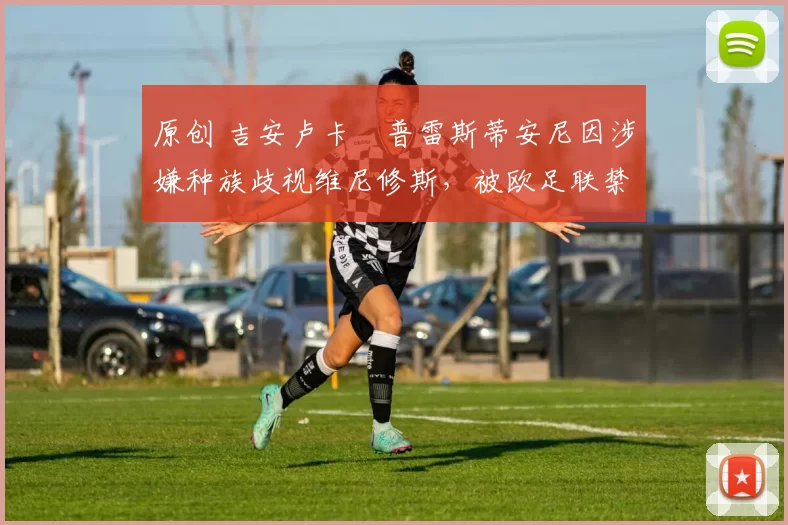 原创 吉安卢卡・普雷斯蒂安尼因涉嫌种族歧视维尼修斯，被欧足联禁赛