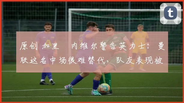 原创 加里・内维尔警告英力士：曼联这名中场很难替代，队友表现被赞 “离谱”