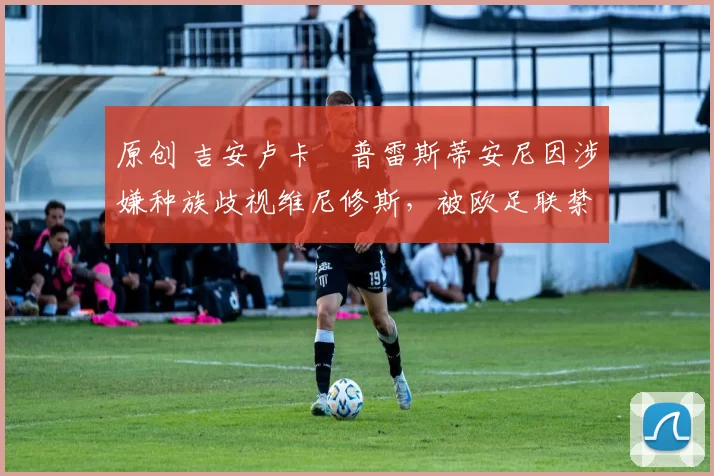 原创 吉安卢卡・普雷斯蒂安尼因涉嫌种族歧视维尼修斯，被欧足联禁赛