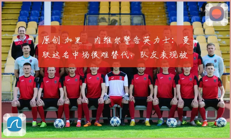 原创 加里・内维尔警告英力士：曼联这名中场很难替代，队友表现被赞 “离谱”