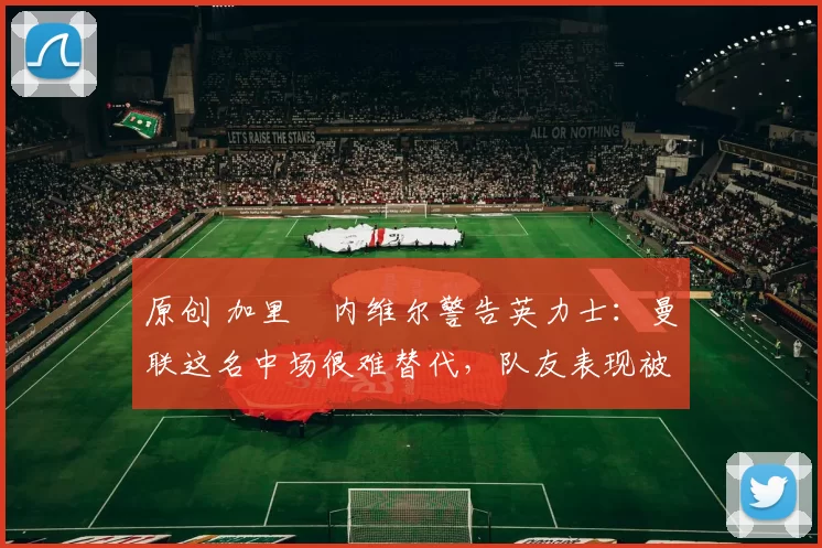 原创 加里・内维尔警告英力士：曼联这名中场很难替代，队友表现被赞 “离谱”