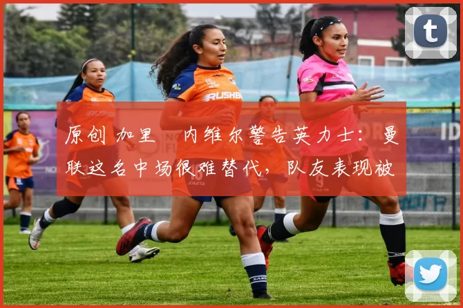 原创 加里・内维尔警告英力士：曼联这名中场很难替代，队友表现被赞 “离谱”