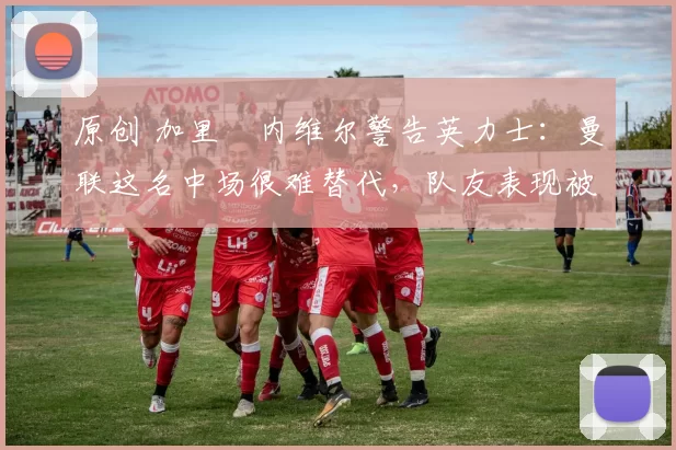 原创 加里・内维尔警告英力士：曼联这名中场很难替代，队友表现被赞 “离谱”