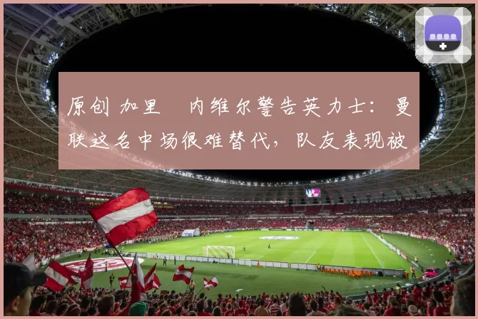 原创 加里・内维尔警告英力士:曼联这名中场很难替代,队友表现被赞 “离谱”