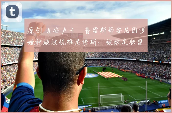 原创 吉安卢卡・普雷斯蒂安尼因涉嫌种族歧视维尼修斯，被欧足联禁赛