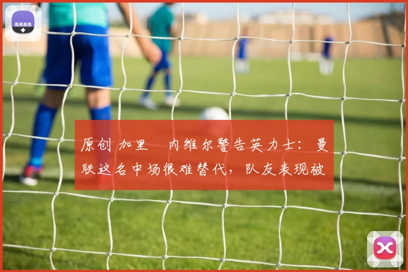 原创 加里・内维尔警告英力士：曼联这名中场很难替代，队友表现被赞 “离谱”