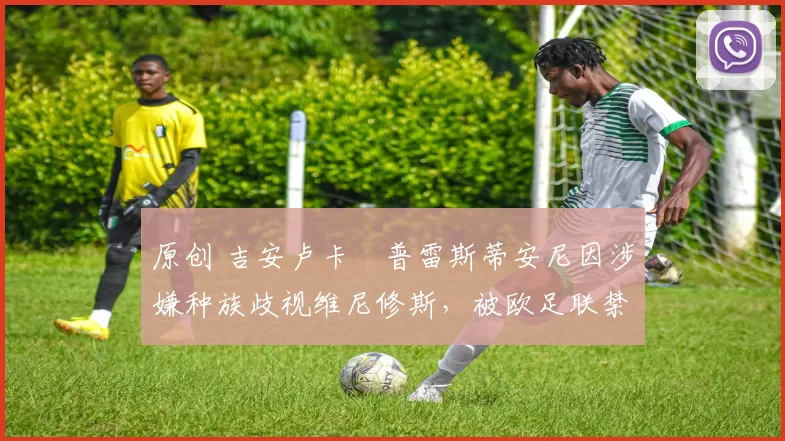 原创 吉安卢卡・普雷斯蒂安尼因涉嫌种族歧视维尼修斯，被欧足联禁赛