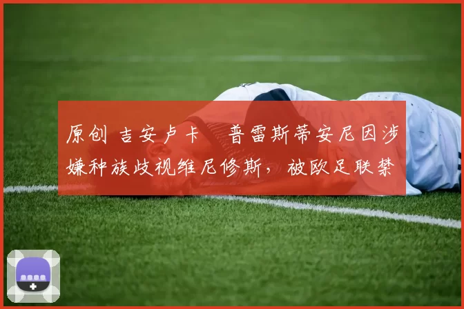 原创 吉安卢卡・普雷斯蒂安尼因涉嫌种族歧视维尼修斯，被欧足联禁赛