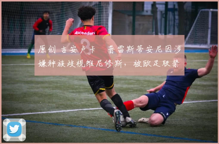 原创 吉安卢卡・普雷斯蒂安尼因涉嫌种族歧视维尼修斯,被欧足联禁赛