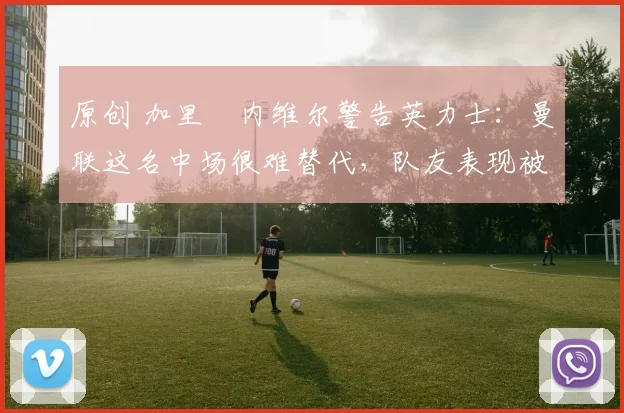 原创 加里・内维尔警告英力士:曼联这名中场很难替代,队友表现被赞 “离谱”