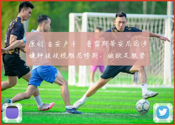 原创 吉安卢卡・普雷斯蒂安尼因涉嫌种族歧视维尼修斯，被欧足联禁赛