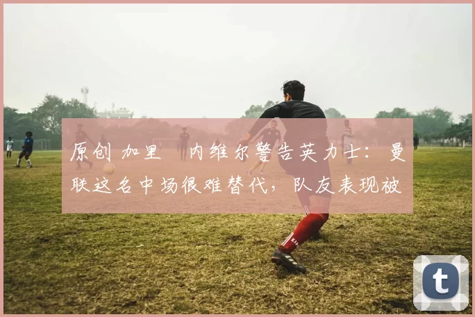 原创 加里・内维尔警告英力士:曼联这名中场很难替代,队友表现被赞 “离谱”