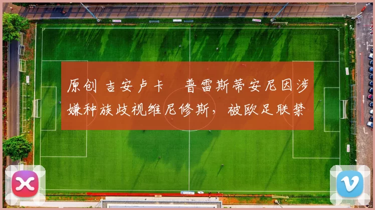 原创 吉安卢卡・普雷斯蒂安尼因涉嫌种族歧视维尼修斯，被欧足联禁赛