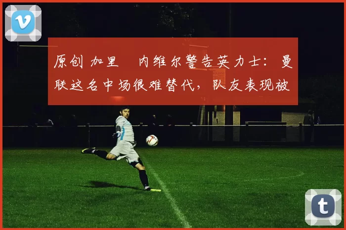 原创 加里・内维尔警告英力士:曼联这名中场很难替代,队友表现被赞 “离谱”