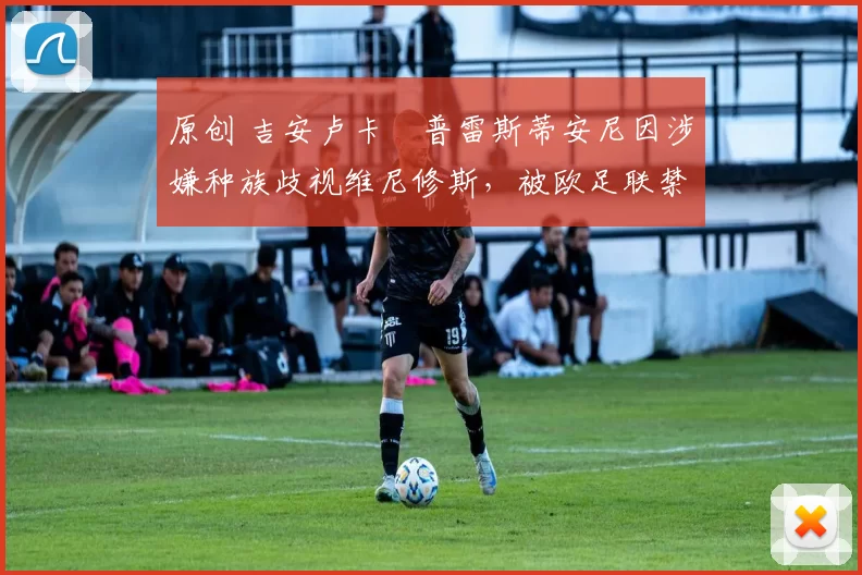原创 吉安卢卡・普雷斯蒂安尼因涉嫌种族歧视维尼修斯，被欧足联禁赛