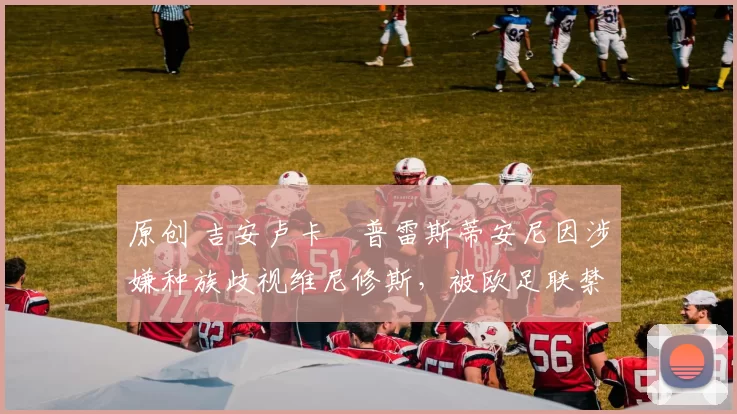 原创 吉安卢卡・普雷斯蒂安尼因涉嫌种族歧视维尼修斯,被欧足联禁赛