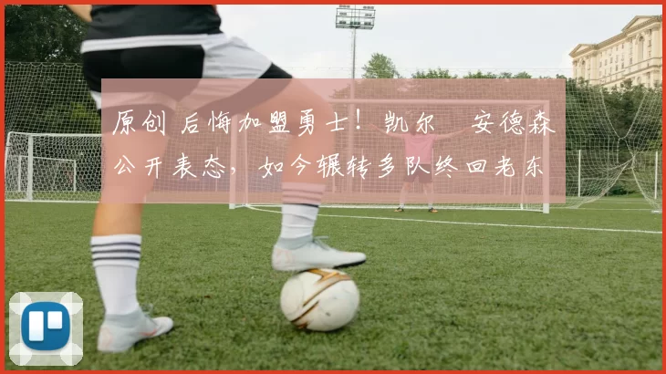 原创 后悔加盟勇士！凯尔・安德森公开表态，如今辗转多队终回老东家