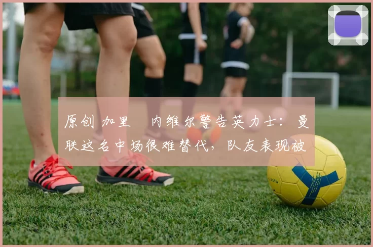 原创 加里・内维尔警告英力士：曼联这名中场很难替代，队友表现被赞 “离谱”