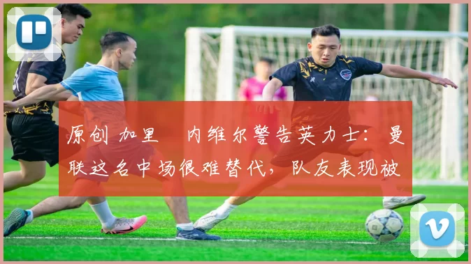 原创 加里・内维尔警告英力士：曼联这名中场很难替代，队友表现被赞 “离谱”