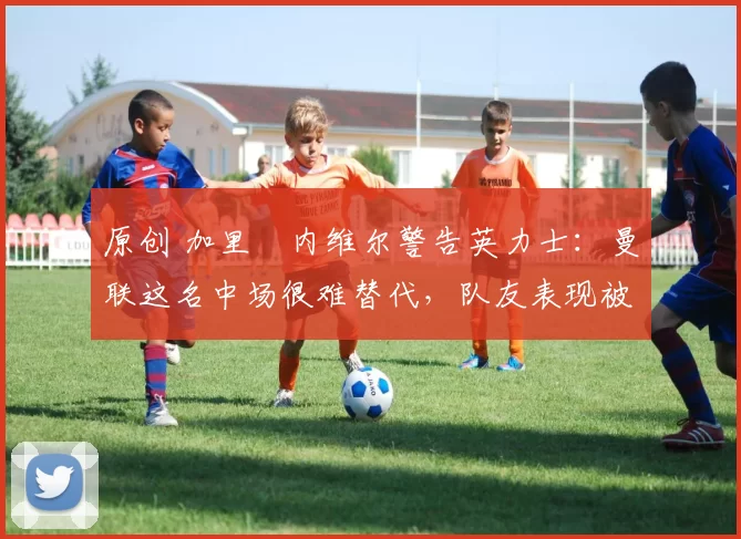 原创 加里・内维尔警告英力士：曼联这名中场很难替代，队友表现被赞 “离谱”