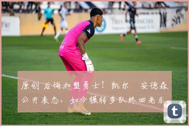 原创 后悔加盟勇士！凯尔・安德森公开表态，如今辗转多队终回老东家