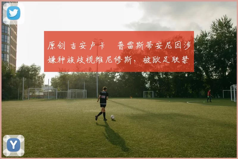 原创 吉安卢卡・普雷斯蒂安尼因涉嫌种族歧视维尼修斯，被欧足联禁赛