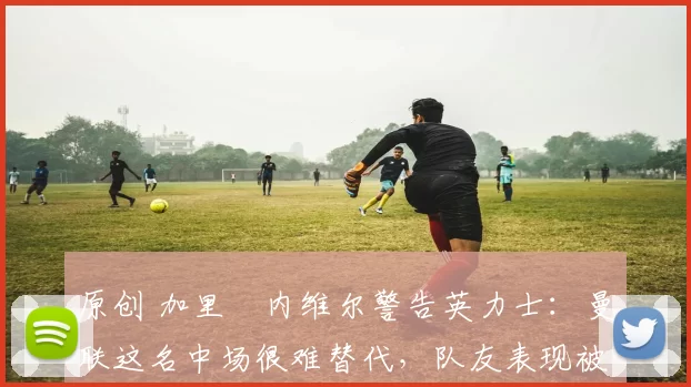 原创 加里・内维尔警告英力士:曼联这名中场很难替代,队友表现被赞 “离谱”