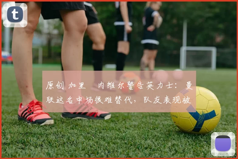 原创 加里・内维尔警告英力士：曼联这名中场很难替代，队友表现被赞 “离谱”