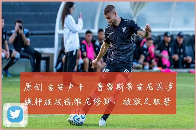 原创 吉安卢卡・普雷斯蒂安尼因涉嫌种族歧视维尼修斯，被欧足联禁赛