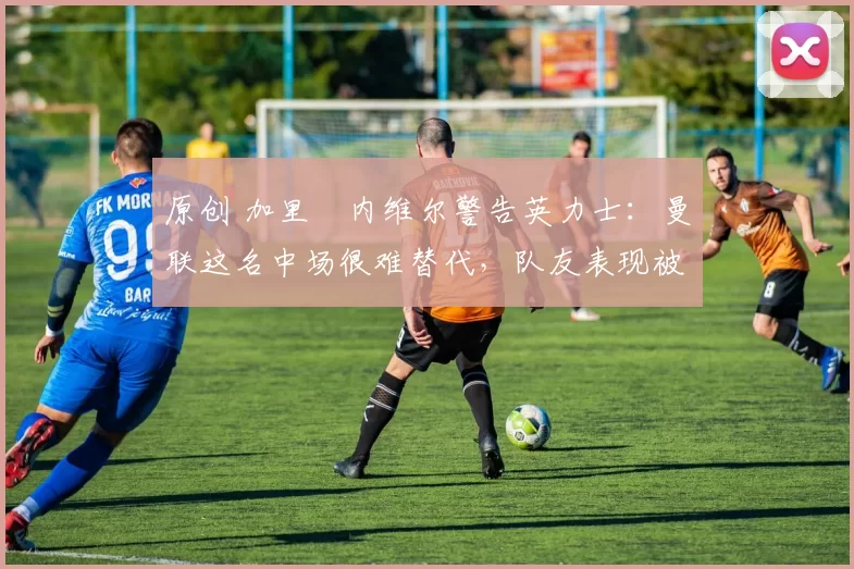 原创 加里・内维尔警告英力士:曼联这名中场很难替代,队友表现被赞 “离谱”