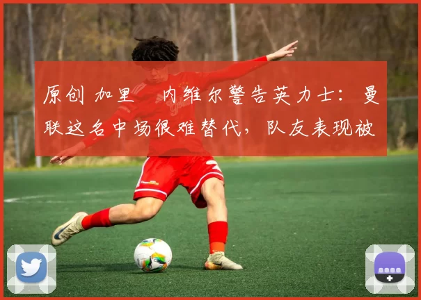 原创 加里・内维尔警告英力士：曼联这名中场很难替代，队友表现被赞 “离谱”