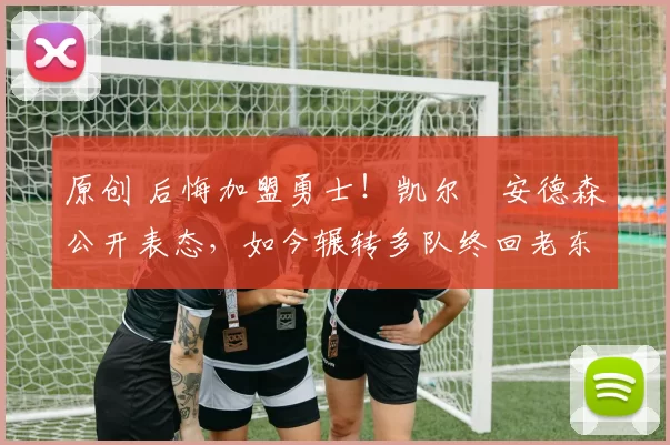 原创 后悔加盟勇士！凯尔・安德森公开表态，如今辗转多队终回老东家