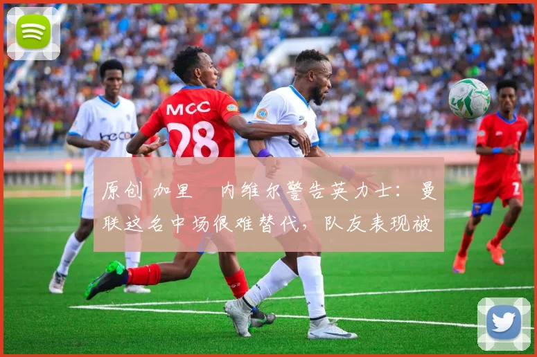 原创 加里・内维尔警告英力士：曼联这名中场很难替代，队友表现被赞 “离谱”