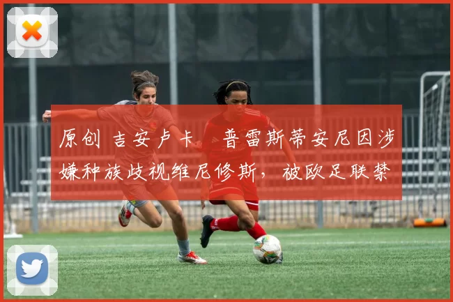 原创 吉安卢卡・普雷斯蒂安尼因涉嫌种族歧视维尼修斯,被欧足联禁赛