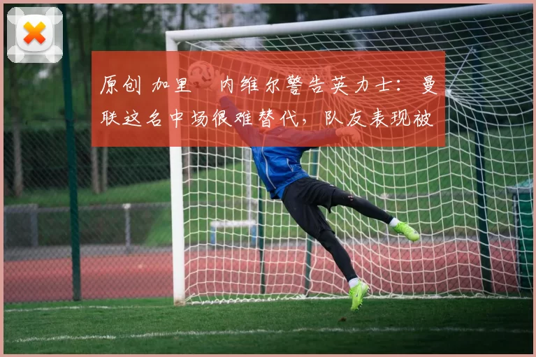 原创 加里・内维尔警告英力士：曼联这名中场很难替代，队友表现被赞 “离谱”