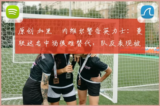 原创 加里・内维尔警告英力士：曼联这名中场很难替代，队友表现被赞 “离谱”