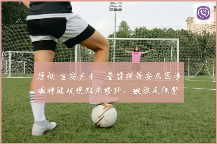 原创 吉安卢卡・普雷斯蒂安尼因涉嫌种族歧视维尼修斯，被欧足联禁赛