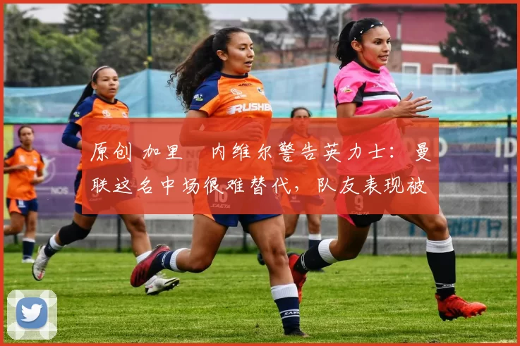 原创 加里・内维尔警告英力士：曼联这名中场很难替代，队友表现被赞 “离谱”