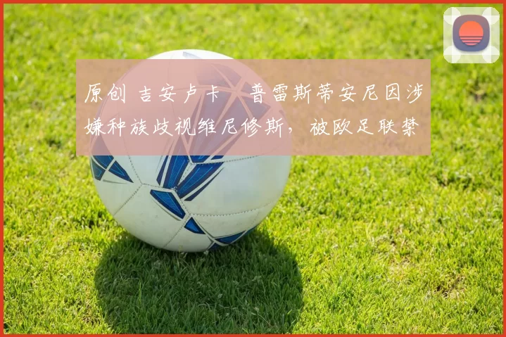 原创 吉安卢卡・普雷斯蒂安尼因涉嫌种族歧视维尼修斯，被欧足联禁赛