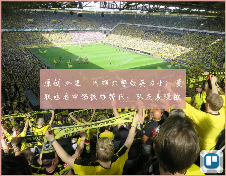 原创 加里・内维尔警告英力士：曼联这名中场很难替代，队友表现被赞 “离谱”