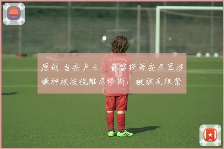 原创 吉安卢卡・普雷斯蒂安尼因涉嫌种族歧视维尼修斯，被欧足联禁赛