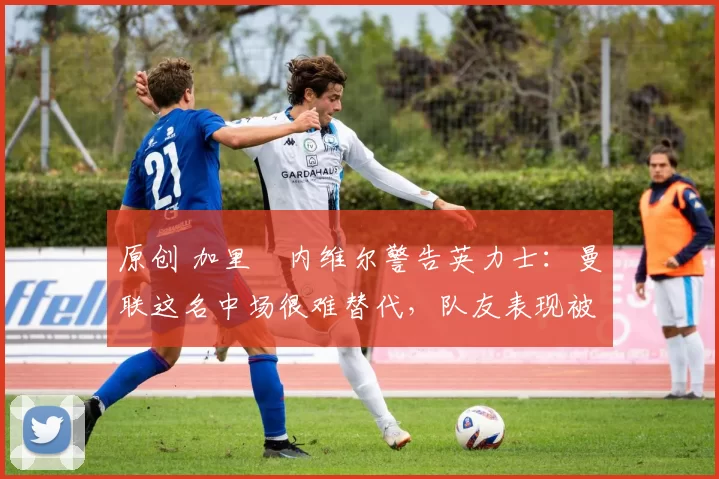 原创 加里・内维尔警告英力士：曼联这名中场很难替代，队友表现被赞 “离谱”